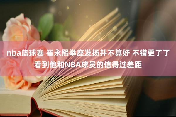 nba篮球赛 崔永熙举座发扬并不算好 不错更了了看到他和NBA球员的信得过差距