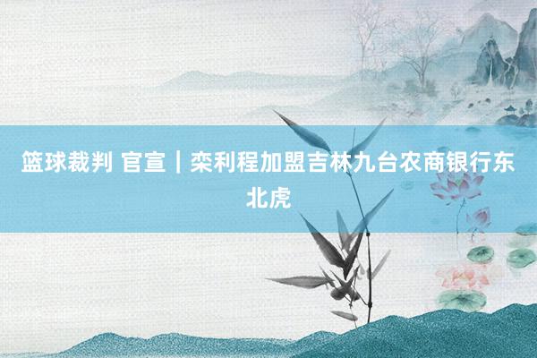 篮球裁判 官宣｜栾利程加盟吉林九台农商银行东北虎