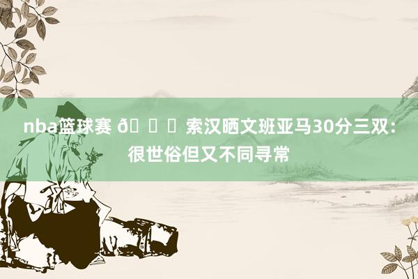 nba篮球赛 👀索汉晒文班亚马30分三双：很世俗但又不同寻常