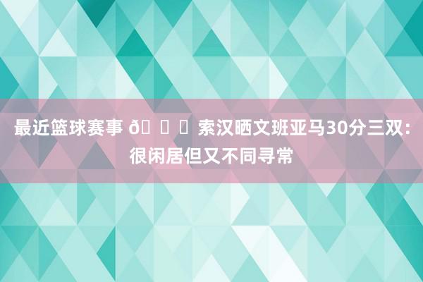 最近篮球赛事 👀索汉晒文班亚马30分三双：很闲居但又不同寻常