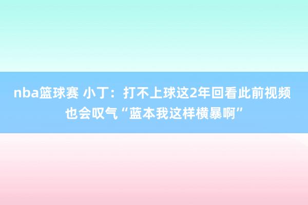 nba篮球赛 小丁：打不上球这2年回看此前视频 也会叹气“蓝本我这样横暴啊”