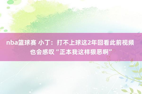 nba篮球赛 小丁：打不上球这2年回看此前视频 也会感叹“正本我这样狠恶啊”