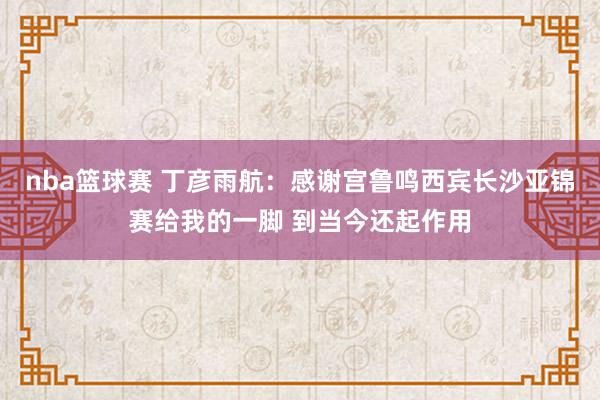 nba篮球赛 丁彦雨航：感谢宫鲁鸣西宾长沙亚锦赛给我的一脚 到当今还起作用