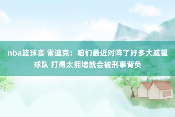 nba篮球赛 雷迪克：咱们最近对阵了好多大威望球队 打得太拥堵就会被刑事背负