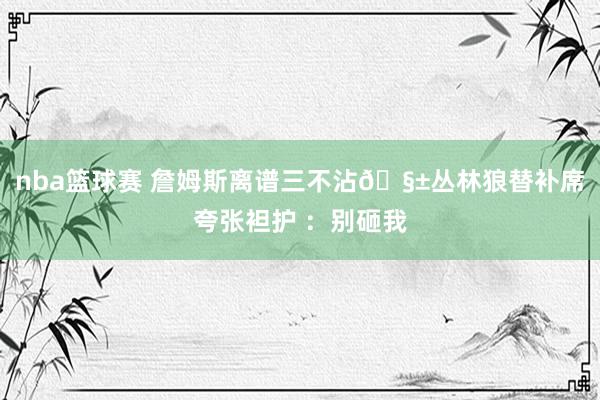 nba篮球赛 詹姆斯离谱三不沾🧱丛林狼替补席夸张袒护 ：别砸我