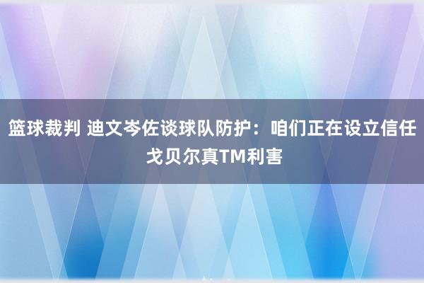 篮球裁判 迪文岑佐谈球队防护：咱们正在设立信任 戈贝尔真TM利害