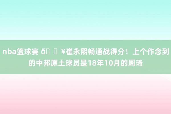 nba篮球赛 🔥崔永熙畅通战得分！上个作念到的中邦原土球员是18年10月的周琦