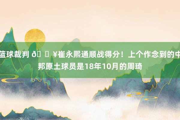 篮球裁判 🔥崔永熙通顺战得分！上个作念到的中邦原土球员是18年10月的周琦