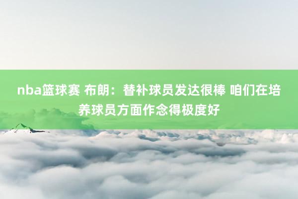 nba篮球赛 布朗：替补球员发达很棒 咱们在培养球员方面作念得极度好