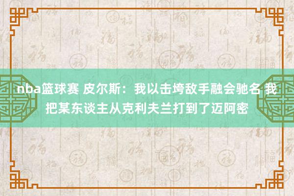 nba篮球赛 皮尔斯：我以击垮敌手融会驰名 我把某东谈主从克利夫兰打到了迈阿密