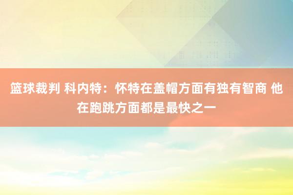 篮球裁判 科内特：怀特在盖帽方面有独有智商 他在跑跳方面都是最快之一