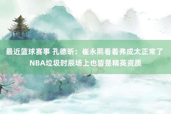 最近篮球赛事 孔德昕：崔永熙看着弗成太正常了 NBA垃圾时辰场上也皆是精英资质