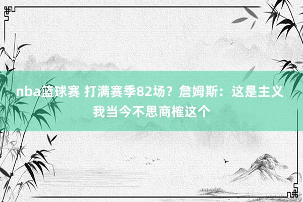 nba篮球赛 打满赛季82场？詹姆斯：这是主义 我当今不思商榷这个