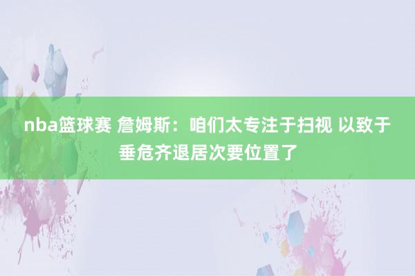 nba篮球赛 詹姆斯：咱们太专注于扫视 以致于垂危齐退居次要位置了