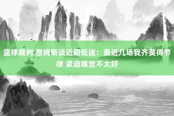 篮球裁判 詹姆斯谈近期低迷：最近几场我齐莫得节律 紧迫嗅觉不太好