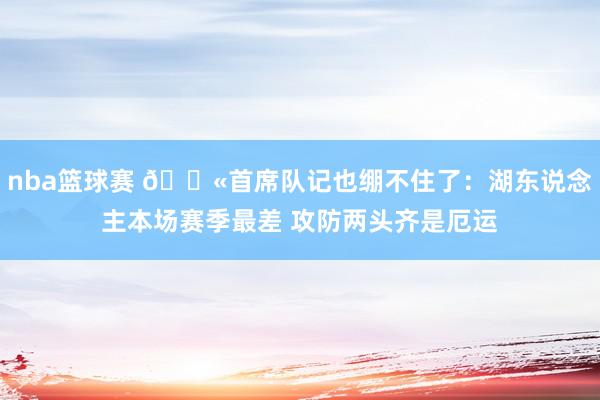 nba篮球赛 😫首席队记也绷不住了：湖东说念主本场赛季最差 攻防两头齐是厄运