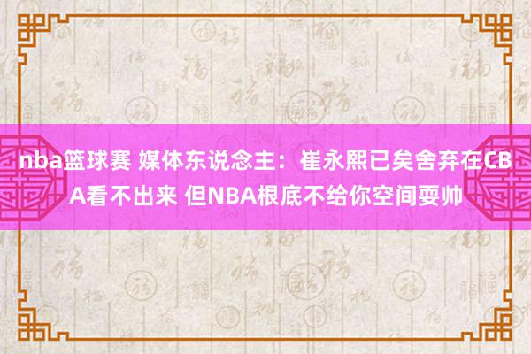 nba篮球赛 媒体东说念主：崔永熙已矣舍弃在CBA看不出来 但NBA根底不给你空间耍帅