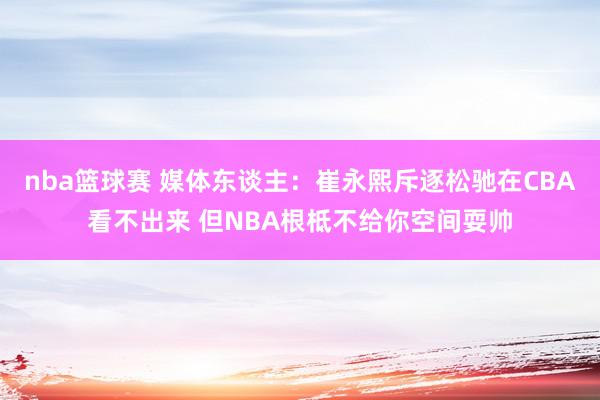 nba篮球赛 媒体东谈主：崔永熙斥逐松驰在CBA看不出来 但NBA根柢不给你空间耍帅