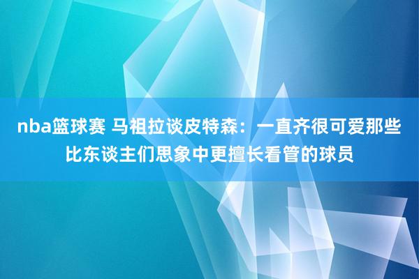 nba篮球赛 马祖拉谈皮特森：一直齐很可爱那些比东谈主们思象中更擅长看管的球员