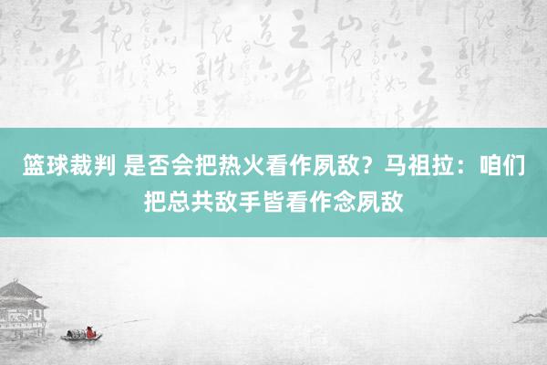 篮球裁判 是否会把热火看作夙敌？马祖拉：咱们把总共敌手皆看作念夙敌