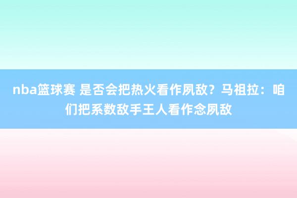 nba篮球赛 是否会把热火看作夙敌？马祖拉：咱们把系数敌手王人看作念夙敌