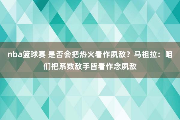 nba篮球赛 是否会把热火看作夙敌？马祖拉：咱们把系数敌手皆看作念夙敌