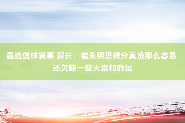 最近篮球赛事 探长：崔永熙思得分真没那么容易 还欠缺一些天禀和命运