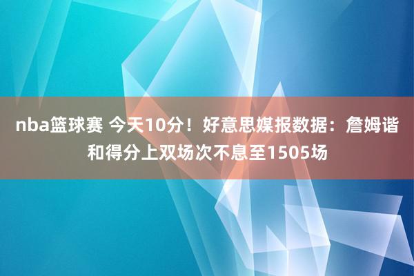 nba篮球赛 今天10分！好意思媒报数据：詹姆谐和得分上双场次不息至1505场