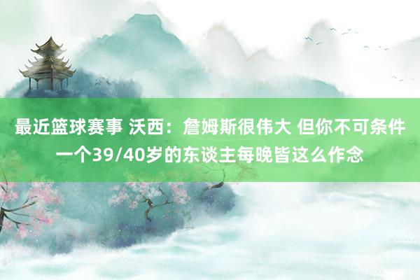 最近篮球赛事 沃西：詹姆斯很伟大 但你不可条件一个39/40岁的东谈主每晚皆这么作念