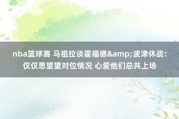 nba篮球赛 马祖拉谈霍福德&波津休战：仅仅思望望对位情况 心爱他们总共上场