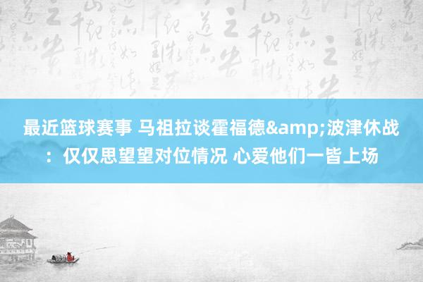 最近篮球赛事 马祖拉谈霍福德&波津休战：仅仅思望望对位情况 心爱他们一皆上场