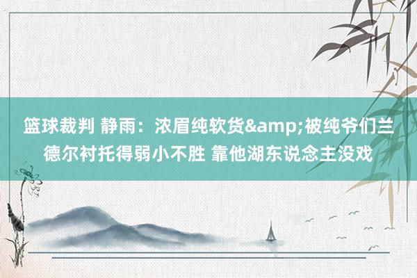 篮球裁判 静雨：浓眉纯软货&被纯爷们兰德尔衬托得弱小不胜 靠他湖东说念主没戏