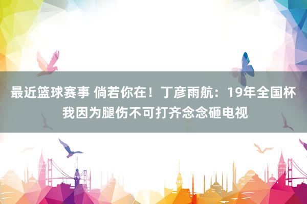 最近篮球赛事 倘若你在！丁彦雨航：19年全国杯 我因为腿伤不可打齐念念砸电视