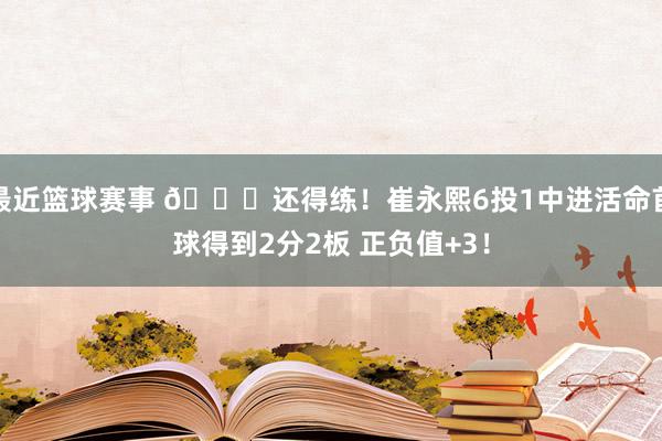 最近篮球赛事 👏还得练！崔永熙6投1中进活命首球得到2分2板 正负值+3！