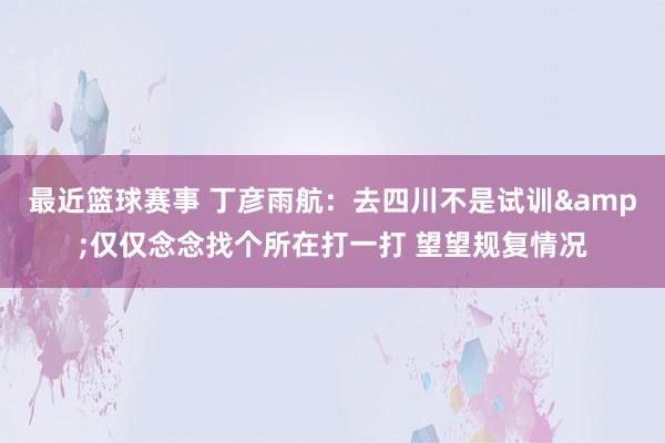 最近篮球赛事 丁彦雨航：去四川不是试训&仅仅念念找个所在打一打 望望规复情况