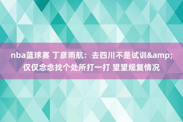 nba篮球赛 丁彦雨航：去四川不是试训&仅仅念念找个处所打一打 望望规复情况