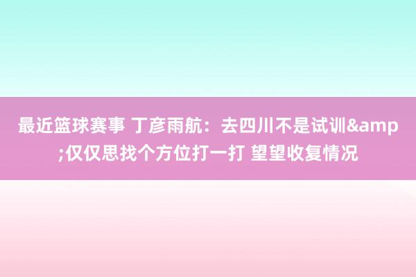 最近篮球赛事 丁彦雨航：去四川不是试训&仅仅思找个方位打一打 望望收复情况