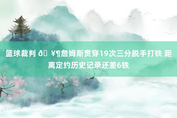 篮球裁判 🥶詹姆斯贯穿19次三分脱手打铁 距离定约历史记录还差6铁