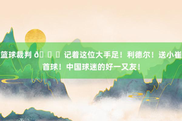 篮球裁判 😁记着这位大手足！利德尔！送小崔首球！中国球迷的好一又友！