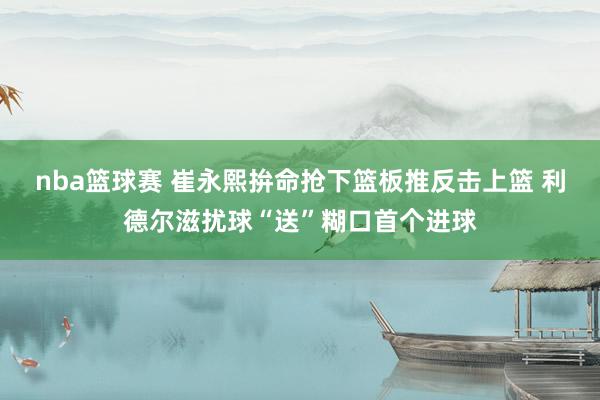 nba篮球赛 崔永熙拚命抢下篮板推反击上篮 利德尔滋扰球“送”糊口首个进球