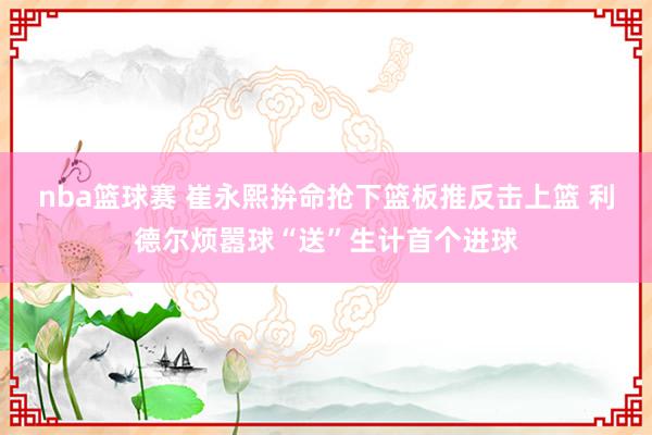 nba篮球赛 崔永熙拚命抢下篮板推反击上篮 利德尔烦嚣球“送”生计首个进球