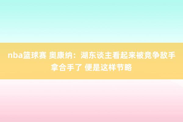 nba篮球赛 奥康纳：湖东谈主看起来被竞争敌手拿合手了 便是这样节略