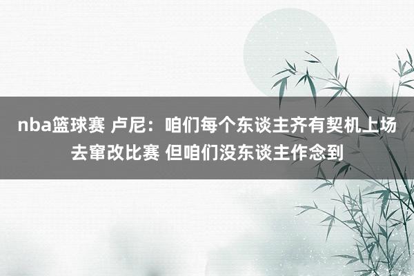 nba篮球赛 卢尼：咱们每个东谈主齐有契机上场去窜改比赛 但咱们没东谈主作念到