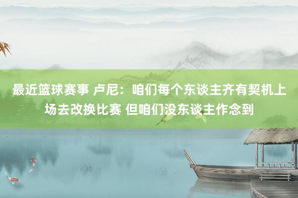 最近篮球赛事 卢尼：咱们每个东谈主齐有契机上场去改换比赛 但咱们没东谈主作念到