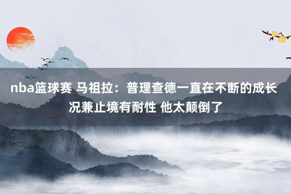 nba篮球赛 马祖拉：普理查德一直在不断的成长 况兼止境有耐性 他太颠倒了