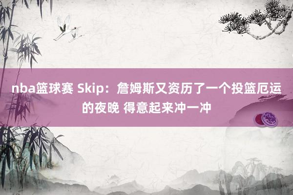 nba篮球赛 Skip：詹姆斯又资历了一个投篮厄运的夜晚 得意起来冲一冲