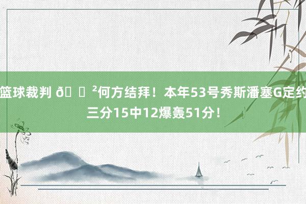 篮球裁判 😲何方结拜！本年53号秀斯潘塞G定约三分15中12爆轰51分！