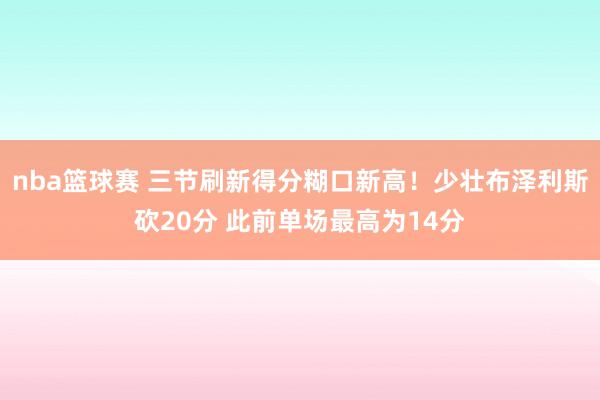 nba篮球赛 三节刷新得分糊口新高！少壮布泽利斯砍20分 此前单场最高为14分