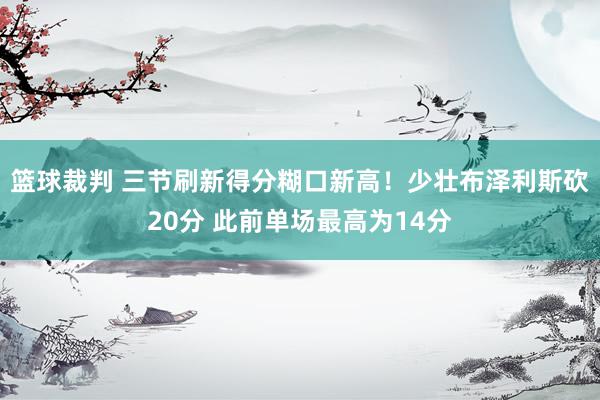 篮球裁判 三节刷新得分糊口新高！少壮布泽利斯砍20分 此前单场最高为14分