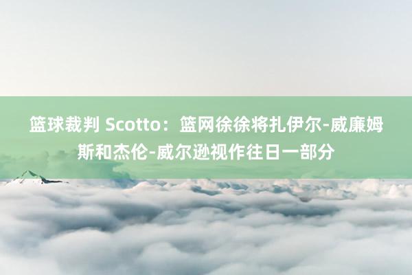 篮球裁判 Scotto：篮网徐徐将扎伊尔-威廉姆斯和杰伦-威尔逊视作往日一部分